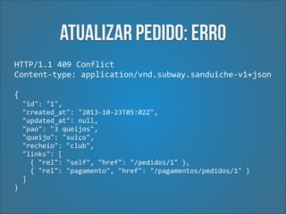 Atualizar pedido: Erro
HTTP/1.1	
  409	
  Conflict	
  
Content-­‐type:	
  application/vnd.subway.sanduiche-­‐v1+json 
 

{	
  
	
  	
  "id":	
  "1",	
  
	
  	
  "created_at":	
  "2013-­‐10-­‐23T05:02Z",	
  
	
  	
  "updated_at":	
  null,	
  
	
  	
  "pao":	
  "3	
  queijos",	
  
	
  	
  "queijo":	
  "suiço",	
  
	
  	
  "recheio":	
  "club",	
  
	
  	
  "links":	
  [	
  
	
  	
  	
  	
  {	
  "rel":	
  "self",	
  "href":	
  "/pedidos/1"	
  },	
  
	
  	
  	
  	
  {	
  "rel":	
  "pagamento",	
  "href":	
  "/pagamentos/pedidos/1"	
  }	
  
	
  	
  ]	
  
}

 