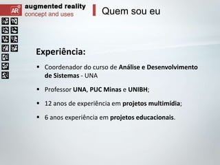 Quem sou eu

Experiência:
 Coordenador do curso de Análise e Desenvolvimento
de Sistemas - UNA
 Professor UNA, PUC Minas e UNIBH;
 12 anos de experiência em projetos multimídia;
 6 anos experiência em projetos educacionais.

 