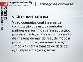 Começo de conversa

VISÃO COMPUTACIONAL:
Visão Computacional é a área da
computação que estuda métodos,
padrões e algoritmos para a aquisição,
processamento, análise e compreensão
de imagens do mundo real, de modo a
produzir informações numéricas e/ou
simbólicas para a tomada de decisões
e/ou representações gráficas.

 