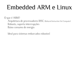 Embedded ARM e Linux
O que é ARM?
Arquitetura de processadores RISC (Reduced Instruction Set Computer)
Robusto, suporta interrrupções
Baixo consumo de energia
Ideal para sistemas embarcados robustos!

 