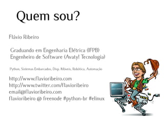 Quem sou?
Flávio Ribeiro
Graduando em Engenharia Elétrica (IFPB)
Engenheiro de Software (Avaty! Tecnologia)
Python, Sistemas Embarcados, Disp. Móveis, Robótica, Automação

http://www.flavioribeiro.com
http://www.twitter.com/flavioribeiro
email@flavioribeiro.com
flavioribeiro @ freenode #python-br #elinux

 