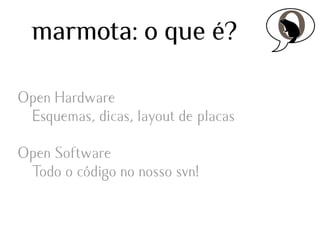 marmota: o que é?
Open Hardware
Esquemas, dicas, layout de placas
Open Software
Todo o código no nosso svn!

 
