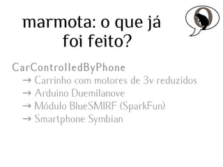 marmota: o que já
foi feito?
CarControlledByPhone
→ Carrinho com motores de 3v reduzidos
→ Arduino Duemilanove
→ Módulo BlueSMIRF (SparkFun)
→ Smartphone Symbian

 