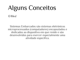 Alguns Conceitos
O Meu!

Sistemas Embarcados são sistemas eletrônicos
microprocessados (computadores) encapsulados e
dedicados ao dispositivo em que reside e são
desenvolvidos para exercer especialmente uma
atividade específica.

 