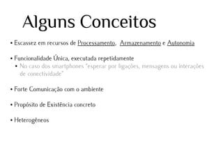 Alguns Conceitos
●

●

Escassez em recursos de Processamento, Armazenamento e Autonomia
Funcionalidade Única, executada repetidamente
● No caso dos smartphones “esperar por ligações, mensagens ou interações
de conectividade”

●

Forte Comunicação com o ambiente

●

Propósito de Existência concreto

●

Heterogêneos

 