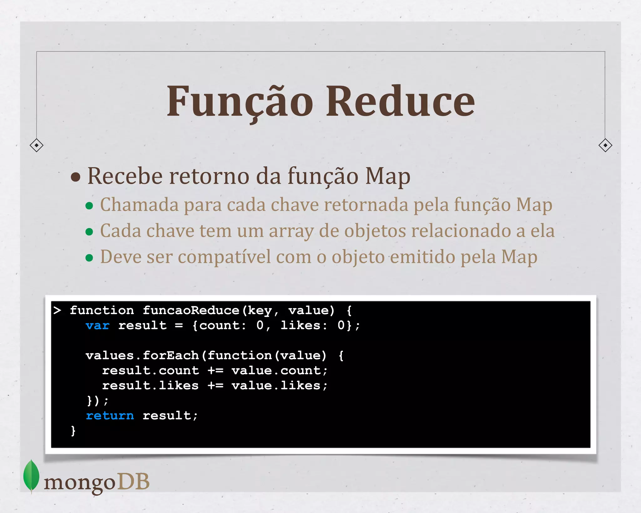 Função Reduce •Recebe retorno da função Map • Chamada para cada chave retornada pela função Map • Cada chave tem um array de objetos relacionado a ela • Deve ser compatível com o objeto emitido pela Map > function funcaoReduce(key, value) { var result = {count: 0, likes: 0}; values.forEach(function(value) { result.count += value.count; result.likes += value.likes; }); return result; } 