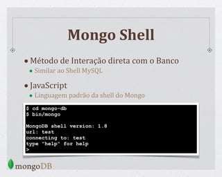 Mongo Shell
•Método de Interação direta com o Banco
• Similar ao Shell MySQL
•JavaScript
• Linguagem padrão da shell do Mongo
$ cd mongo-db
$ bin/mongo
MongoDB shell version: 1.8
url: test
connecting to: test
type "help" for help
>
 