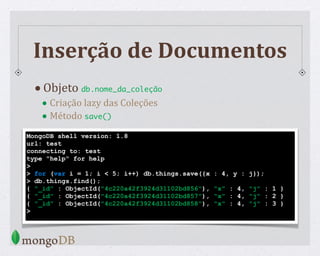 MongoDB shell version: 1.8
url: test
connecting to: test
type "help" for help
>
> for (var i = 1; i < 5; i++) db.things.save({x : 4, y : j});
> db.things.find();
{ "_id" : ObjectId("4c220a42f3924d31102bd856"), "x" : 4, "j" : 1 }
{ "_id" : ObjectId("4c220a42f3924d31102bd857"), "x" : 4, "j" : 2 }
{ "_id" : ObjectId("4c220a42f3924d31102bd858"), "x" : 4, "j" : 3 }
>
Inserção de Documentos
•Objeto db.nome_da_coleção
• Criação lazy das Coleções
• Método save()
 