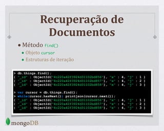 Recuperação de
Documentos
> db.things.find();
{ "_id" : ObjectId("4c220a42f3924d31102bd856"), "x" : 4, "j" : 1 }
{ "_id" : ObjectId("4c220a42f3924d31102bd857"), "x" : 4, "j" : 2 }
{ "_id" : ObjectId("4c220a42f3924d31102bd858"), "x" : 4, "j" : 3 }
> var cursor = db.things.find();
> while(cursor.hasNext()) printjson(cursor.next());
{ "_id" : ObjectId("4c220a42f3924d31102bd856"), "x" : 4, "j" : 1 }
{ "_id" : ObjectId("4c220a42f3924d31102bd857"), "x" : 4, "j" : 2 }
{ "_id" : ObjectId("4c220a42f3924d31102bd858"), "x" : 4, "j" : 3 }
•Método find()
• Objeto cursor
• Estruturas de iteração
 