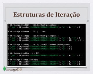 Estruturas de Iteração
> db.things.find({j : 1}).forEach(printjson);
{ "_id" : ObjectId("4c220a42f3924d31102bd856"), "x" : 4, "j" : 1 }
> db.things.save({x : 10, j : 1});
> db.things.find({j : 1}).forEach(printjson);
{ "_id" : ObjectId("4c220a42f3924d31102bd856"), "x" : 4, "j" : 1 }
{ "_id" : ObjectId("4c220a42f3924d31102bd870"), "x" : 10, "j" : 1 }
> db.things.find({j : 1}, {j:true}).forEach(printjson);
{ "_id" : ObjectId("4c220a42f3924d31102bd856"), "j" : 1 }
{ "_id" : ObjectId("4c220a42f3924d31102bd870"), "j" : 1 }
> db.things.findOne({j : 1});
{ "_id" : ObjectId("4c220a42f3924d31102bd856"), "x" : 4, "j" : 1 }
> db.things.find().limit(2);
{ "_id" : ObjectId("4c220a42f3924d31102bd856"), "x" : 4, "j" : 1 }
{ "_id" : ObjectId("4c220a42f3924d31102bd857"), "x" : 4, "j" : 2 }
 