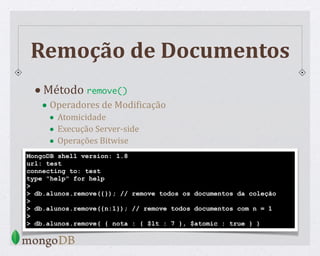 Remoção de Documentos
•Método remove()
• Operadores de ModiWicação
• Atomicidade
• Execução Server-side
• Operações Bitwise
MongoDB shell version: 1.8
url: test
connecting to: test
type "help" for help
>
> db.alunos.remove({}); // remove todos os documentos da coleção
>
> db.alunos.remove({n:1}); // remove todos documentos com n = 1
>
> db.alunos.remove( { nota : { $lt : 7 }, $atomic : true } )
 