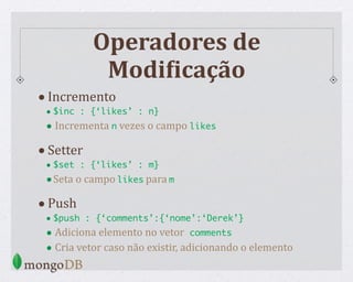 Operadores de
ModiCicação
•Incremento
• $inc : {‘likes’ : n}
• Incrementa n vezes o campo likes
•Setter
• $set : {‘likes’ : m}
•Seta o campo likes para m
•Push
• $push : {‘comments’:{‘nome’:‘Derek’}
• Adiciona elemento no vetor comments
• Cria vetor caso não existir, adicionando o elemento
 