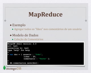 MapReduce
•Exemplo
• Agregar todos os “likes” nos comentários de um usuário
•Modelo de Dados
• Coleção de Comentários
MongoDB shell version: 2.0
url: test
connecting to: test
type "help" for help
>
> var doc = { usuario : “João”,
likes : 20,
comentario : “Teste” };
>
> db.comentarios.save(doc);
 