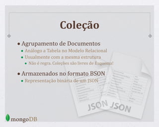 Coleção
•Agrupamento de Documentos
• Análogo a Tabela no Modelo Relacional
• Usualmente com a mesma estrutura
• Não é regra. Coleções são livres de Esquema!
•Armazenados no formato BSON
• Representação binária de um JSON
 