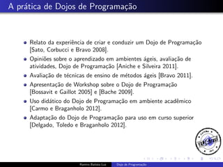 A pr´tica de Dojos de Programa¸˜o
a
ca

Relato da experiˆncia de criar e conduzir um Dojo de Programa¸˜o
e
ca
[Sato, Corbucci e Bravo 2008].
Opini˜es sobre o aprendizado em ambientes ´geis, avalia¸˜o de
o
a
ca
atividades, Dojo de Programa¸˜o [Aniche e Silveira 2011].
ca
Avalia¸˜o de t´cnicas de ensino de m´todos ´geis [Bravo 2011].
ca
e
e
a
Apresenta¸˜o de Workshop sobre o Dojo de Programa¸˜o
ca
ca
[Bossavit e Gaillot 2005] e [Bache 2009].
Uso did´tico do Dojo de Programa¸˜o em ambiente acadˆmico
a
ca
e
[Carmo e Braganholo 2012].
Adapta¸˜o do Dojo de Programa¸˜o para uso em curso superior
ca
ca
[Delgado, Toledo e Braganholo 2012].

Ramiro Batista Luz

Dojo de Programa¸˜o
ca

 