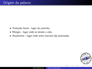 Origem da palavra

Tradu¸˜o literal - lugar do caminho.
ca
Monges - lugar onde se estuda a vida.
Atualmente - lugar onde artes marciais s˜o praticadas.
a

Ramiro Batista Luz

Dojo de Programa¸˜o
ca

 