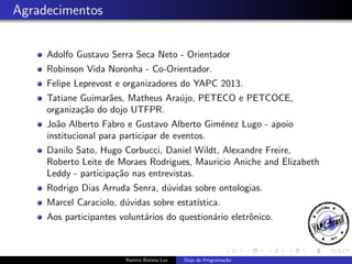 Agradecimentos
Adolfo Gustavo Serra Seca Neto - Orientador
Robinson Vida Noronha - Co-Orientador.
Felipe Leprevost e organizadores do YAPC 2013.
Tatiane Guimar˜es, Matheus Ara´jo, PETECO e PETCOCE,
a
u
organiza¸˜o do dojo UTFPR.
ca
Jo˜o Alberto Fabro e Gustavo Alberto Gim´nez Lugo - apoio
a
e
institucional para participar de eventos.
Danilo Sato, Hugo Corbucci, Daniel Wildt, Alexandre Freire,
Roberto Leite de Moraes Rodrigues, Mauricio Aniche and Elizabeth
Leddy - participa¸˜o nas entrevistas.
ca
Rodrigo Dias Arruda Senra, d´vidas sobre ontologias.
u
Marcel Caraciolo, d´vidas sobre estat´
u
ıstica.
Aos participantes volunt´rios do question´rio eletrˆnico.
a
a
o

Ramiro Batista Luz

Dojo de Programa¸˜o
ca

 