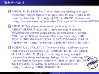 Referˆncias I
e

ANICHE, M. F.; SILVEIRA, G. d. A. Increasing learning in an agile
environment: lessons learned in an agile team. In: 2011 AGILE conference. Salt Lake City, UT, USA: [s.n.], 2011. p. 289–295. Dispon´ em:
ıvel
<http://ieeexplore.ieee.org/lpdocs/epic03/wrapper.htm?arnumber=6005834>
BACHE, E. Test driven development: performing art. In:
ABRAHAMSSON, P. et al. (Ed.). Agile processes in software
engineering and extreme programming. Springer Berlin Heidelberg,
2009, (Lecture Notes in Business Information Processing, v. 31). p.
217–218. ISBN 978-3-642-01853-4. 10.1007/978-3-642-01853-4 38.
Dispon´ em: <http://dx.doi.org/10.1007/978-3-642-01853-4 38>.
ıvel
BOSSAVIT, L.; GAILLOT, E. The coder’s dojo - a diﬀerent way to
teach and learn programming. In: BAUMEISTER, H.; MARCHESI,
M.; HOLCOMBE, M. (Ed.). Extreme programming and agile
processes in software engineering. Springer Berlin / Heidelberg, 2005,
(Lecture Notes in Computer Science, v. 3556). p. 1156–1158. ISBN
978-3-540-26277-0. 10.1007/11499053 54. Dispon´ em:
ıvel
<http://dx.doi.org/10.1007/11499053 54>.
Ramiro Batista Luz

Dojo de Programa¸˜o
ca

 