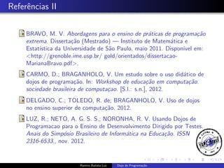 Referˆncias II
e
BRAVO, M. V. Abordagens para o ensino de pr´ticas de programa¸˜o
a
ca
extrema. Disserta¸˜o (Mestrado) — Instituto de Matem´tica e
ca
a
Estat´
ıstica da Universidade de S˜o Paulo, maio 2011. Dispon´ em:
a
ıvel
<http://grenoble.ime.usp.br/ gold/orientados/dissertacaoMarianaBravo.pdf>.
CARMO, D.; BRAGANHOLO, V. Um estudo sobre o uso did´tico de
a
dojos de programa¸˜o. In: Workshop de educa¸˜o em computa¸˜o.
ca
ca
ca
sociedade brasileira de computa¸ao. [S.l.: s.n.], 2012.
c
DELGADO, C.; TOLEDO, R. de; BRAGANHOLO, V. Uso de dojos
no ensino superior de computa¸˜o. 2012.
ca
LUZ, R.; NETO, A. G. S. S.; NORONHA, R. V. Usando Dojos de
Programacao para o Ensino de Desenvolvimento Dirigido por Testes.
Anais do Simp´sio Brasileiro de Inform´tica na Educa¸˜o. ISSN
o
a
ca
2316-6533., nov. 2012.

Ramiro Batista Luz

Dojo de Programa¸˜o
ca

 