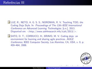 Referˆncias III
e

LUZ, R.; NETO, A. G. S. S.; NORONHA, R. V. Teaching TDD, the
Coding Dojo Style. In: Proceedings of The 13th IEEE International
Conference on Advanced Learning Technologies. [s.n.], 2013.
Dispon´ em: <http://www.ask4research.info/icalt/2013/>.
ıvel
SATO, D. T.; CORBUCCI, H.; BRAVO, M. V. Coding dojo: an
environment for learning and sharing agile practices. AGILE
Conference, IEEE Computer Society, Los Alamitos, CA, USA, v. 0, p.
459–464, 2008.

Ramiro Batista Luz

Dojo de Programa¸˜o
ca

 