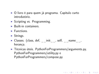 O livro é para quem já programa. Capítulo curto
introdutório.
Scripting vs. Programming.
Built-in containers.
Functions.
Strings.
Classes. (class, def, __init__, self, __name__,
herança.
Técnicas úteis. PythonForProgrammers/arguments.py,
PythonForProgrammers/utility.py e
PythonForProgrammers/compose.py

 