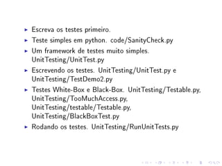 Escreva os testes primeiro.
Teste simples em python. code/SanityCheck.py
Um framework de testes muito simples.
UnitTesting/UnitTest.py
Escrevendo os testes. UnitTesting/UnitTest.py e
UnitTesting/TestDemo2.py
Testes White-Box e Black-Box. UnitTesting/Testable.py,
UnitTesting/TooMuchAccess.py,
UnitTesting/testable/Testable.py,
UnitTesting/BlackBoxTest.py
Rodando os testes. UnitTesting/RunUnitTests.py

 