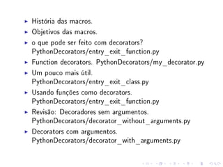 História das macros.
Objetivos das macros.
o que pode ser feito com decorators?
PythonDecorators/entry_exit_function.py
Function decorators. PythonDecorators/my_decorator.py
Um pouco mais útil.
PythonDecorators/entry_exit_class.py
Usando funções como decorators.
PythonDecorators/entry_exit_function.py
Revisão: Decoradores sem argumentos.
PythonDecorators/decorator_without_arguments.py
Decorators com argumentos.
PythonDecorators/decorator_with_arguments.py

 