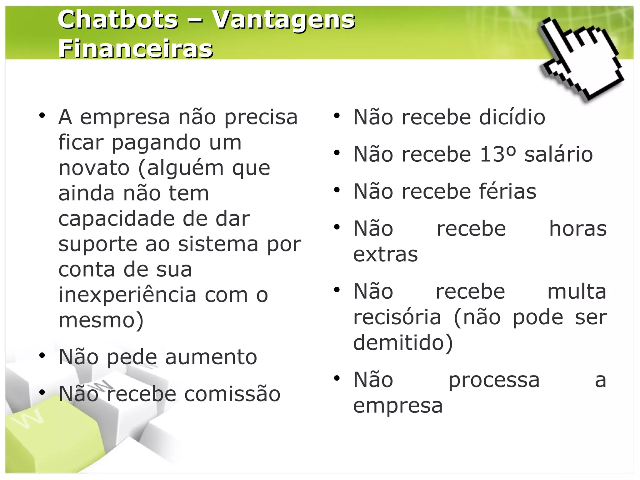 Chatbots – Vantagens
Financeiras






A empresa não precisa
ficar pagando um
novato (alguém que
ainda não tem
capacidade de dar
suporte ao sistema por
conta de sua
inexperiência com o
mesmo)



Não recebe dicídio



Não recebe 13º salário



Não recebe férias





Não pede aumento
Não recebe comissão



Não
recebe
extras

horas

Não
recebe
multa
recisória (não pode ser
demitido)
Não
processa
empresa

a

 