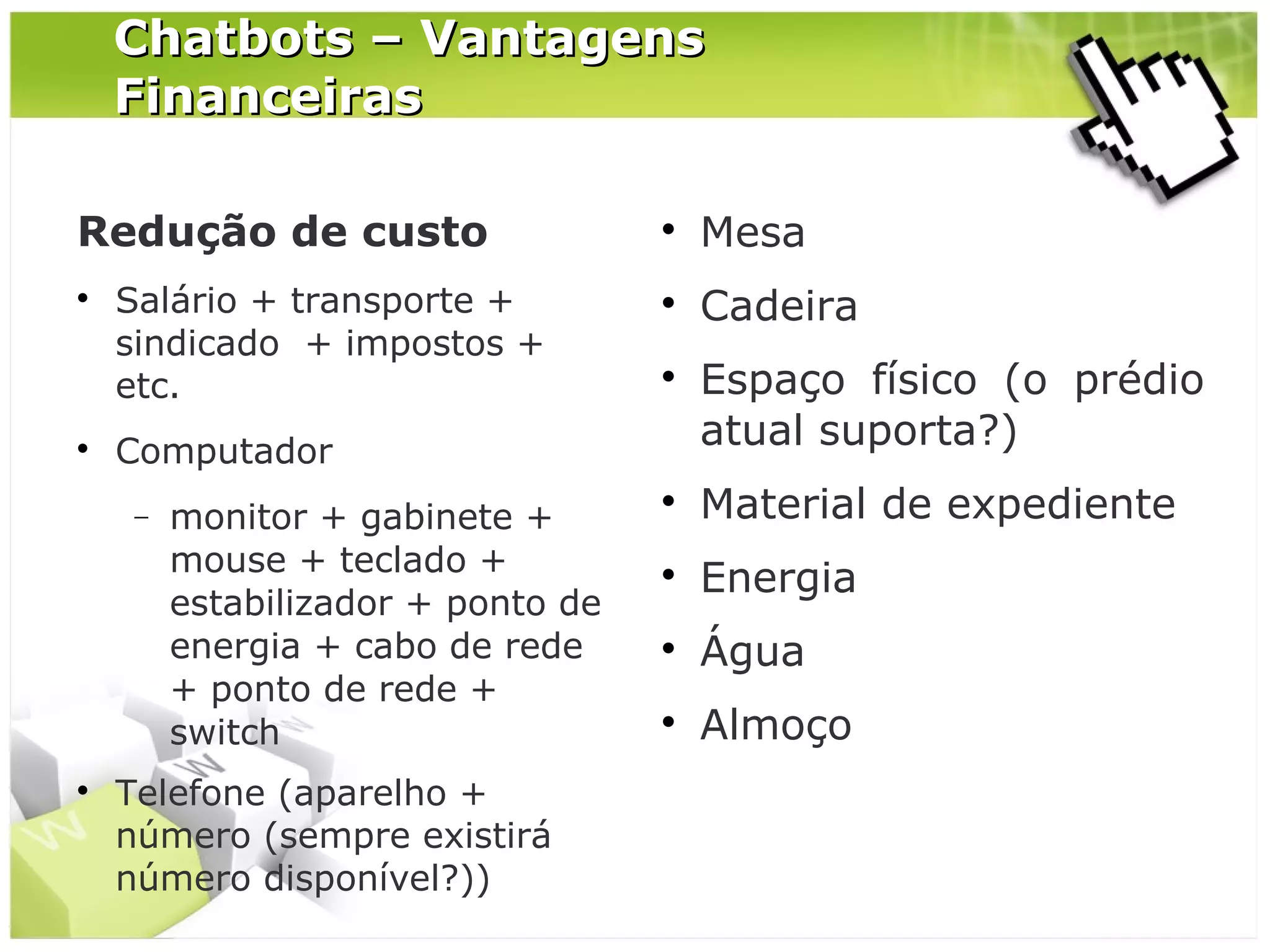 Chatbots – Vantagens
Financeiras
Redução de custo




Salário + transporte +
sindicado + impostos +
etc.

Mesa



Cadeira



Computador
−





monitor + gabinete +
mouse + teclado +
estabilizador + ponto de
energia + cabo de rede
+ ponto de rede +
switch

Telefone (aparelho +
número (sempre existirá
número disponível?))

Espaço físico (o prédio
atual suporta?)



Material de expediente



Energia



Água



Almoço

 