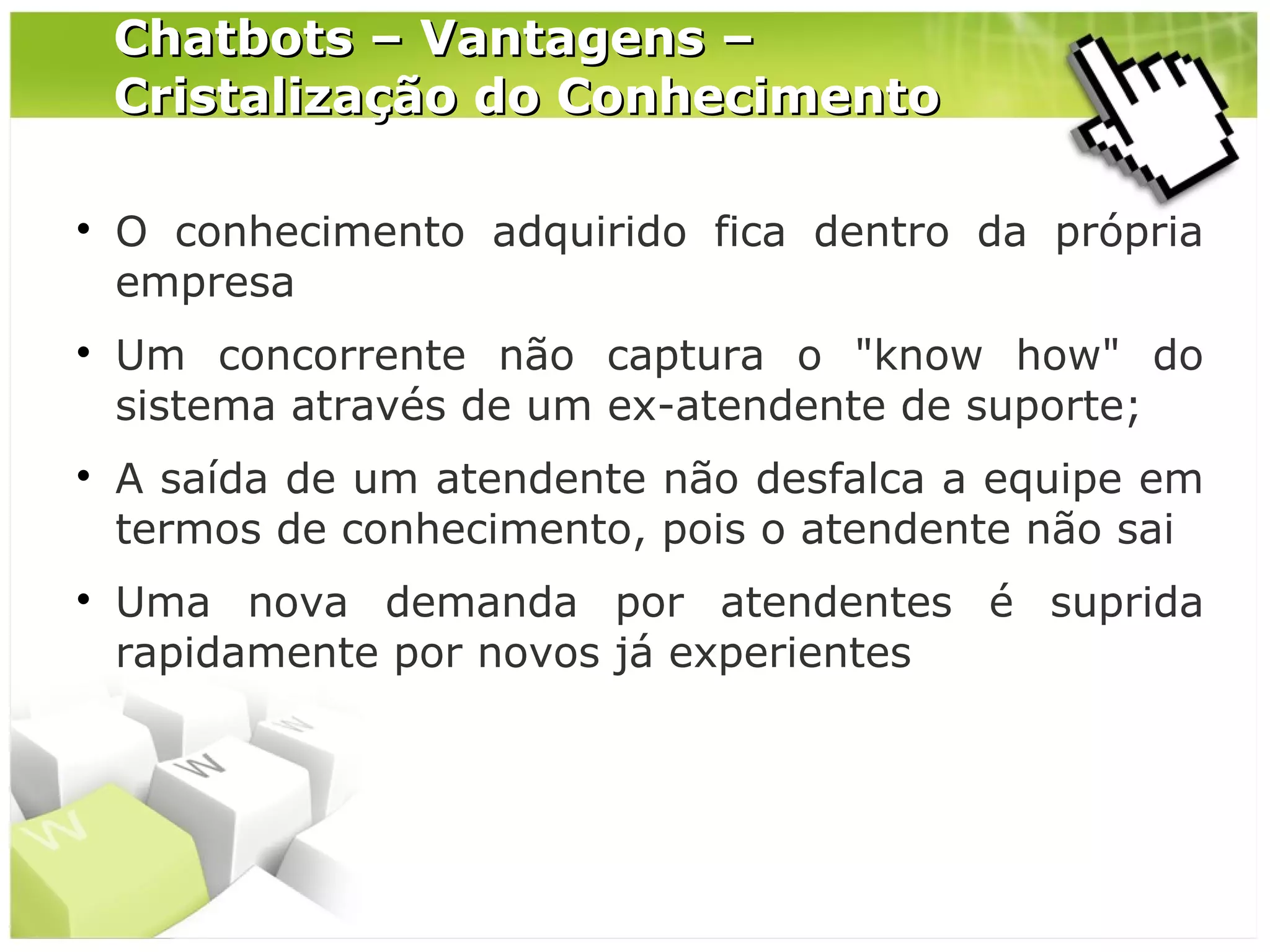 Chatbots – Vantagens –
Cristalização do Conhecimento








O conhecimento adquirido fica dentro da própria
empresa
Um concorrente não captura o "know how" do
sistema através de um ex-atendente de suporte;
A saída de um atendente não desfalca a equipe em
termos de conhecimento, pois o atendente não sai
Uma nova demanda por atendentes é suprida
rapidamente por novos já experientes

 