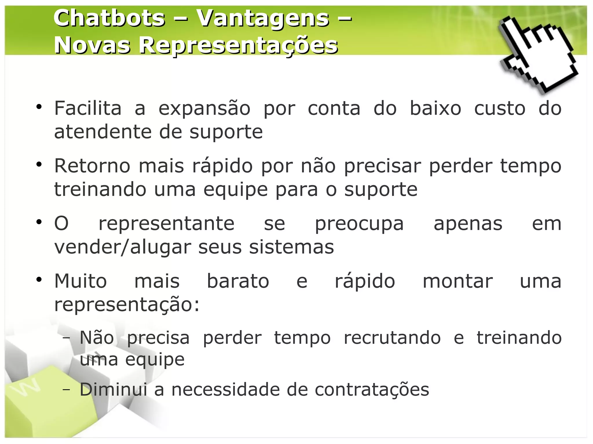 Chatbots – Vantagens –
Novas Representações








Facilita a expansão por conta do baixo custo do
atendente de suporte
Retorno mais rápido por não precisar perder tempo
treinando uma equipe para o suporte
O representante se preocupa
vender/alugar seus sistemas
Muito mais barato
representação:

e

rápido

apenas
montar

em
uma

−

Não precisa perder tempo recrutando e treinando
uma equipe

−

Diminui a necessidade de contratações

 