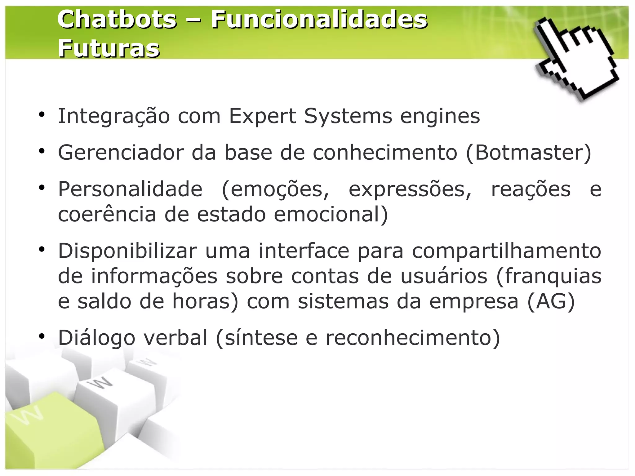 Chatbots – Funcionalidades
Futuras


Integração com Expert Systems engines



Gerenciador da base de conhecimento (Botmaster)







Personalidade (emoções, expressões, reações e
coerência de estado emocional)
Disponibilizar uma interface para compartilhamento
de informações sobre contas de usuários (franquias
e saldo de horas) com sistemas da empresa (AG)
Diálogo verbal (síntese e reconhecimento)

 