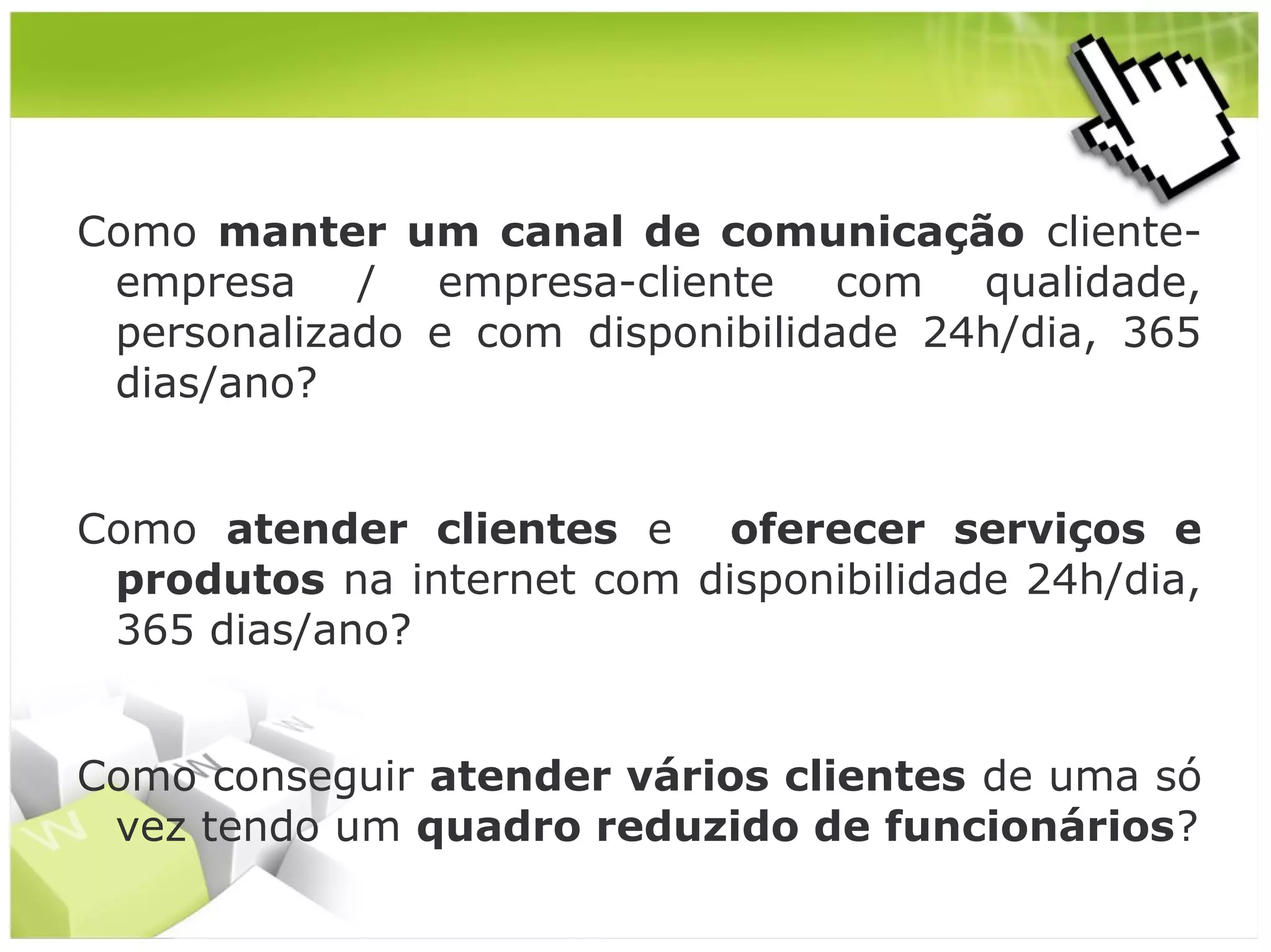 Como manter um canal de comunicação clienteempresa / empresa-cliente com qualidade,
personalizado e com disponibilidade 24h/dia, 365
dias/ano?
Como atender clientes e oferecer serviços e
produtos na internet com disponibilidade 24h/dia,
365 dias/ano?
Como conseguir atender vários clientes de uma só
vez tendo um quadro reduzido de funcionários?

 