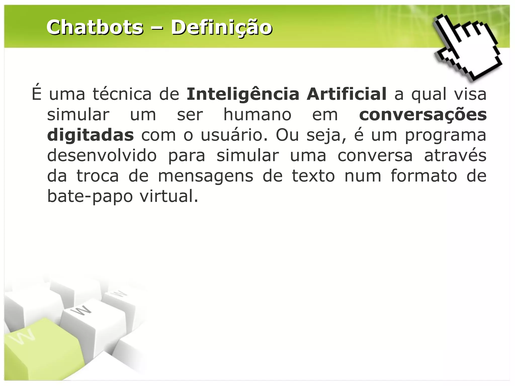 Chatbots – Definição
É uma técnica de Inteligência Artificial a qual visa
simular um ser humano em conversações
digitadas com o usuário. Ou seja, é um programa
desenvolvido para simular uma conversa através
da troca de mensagens de texto num formato de
bate-papo virtual.

 