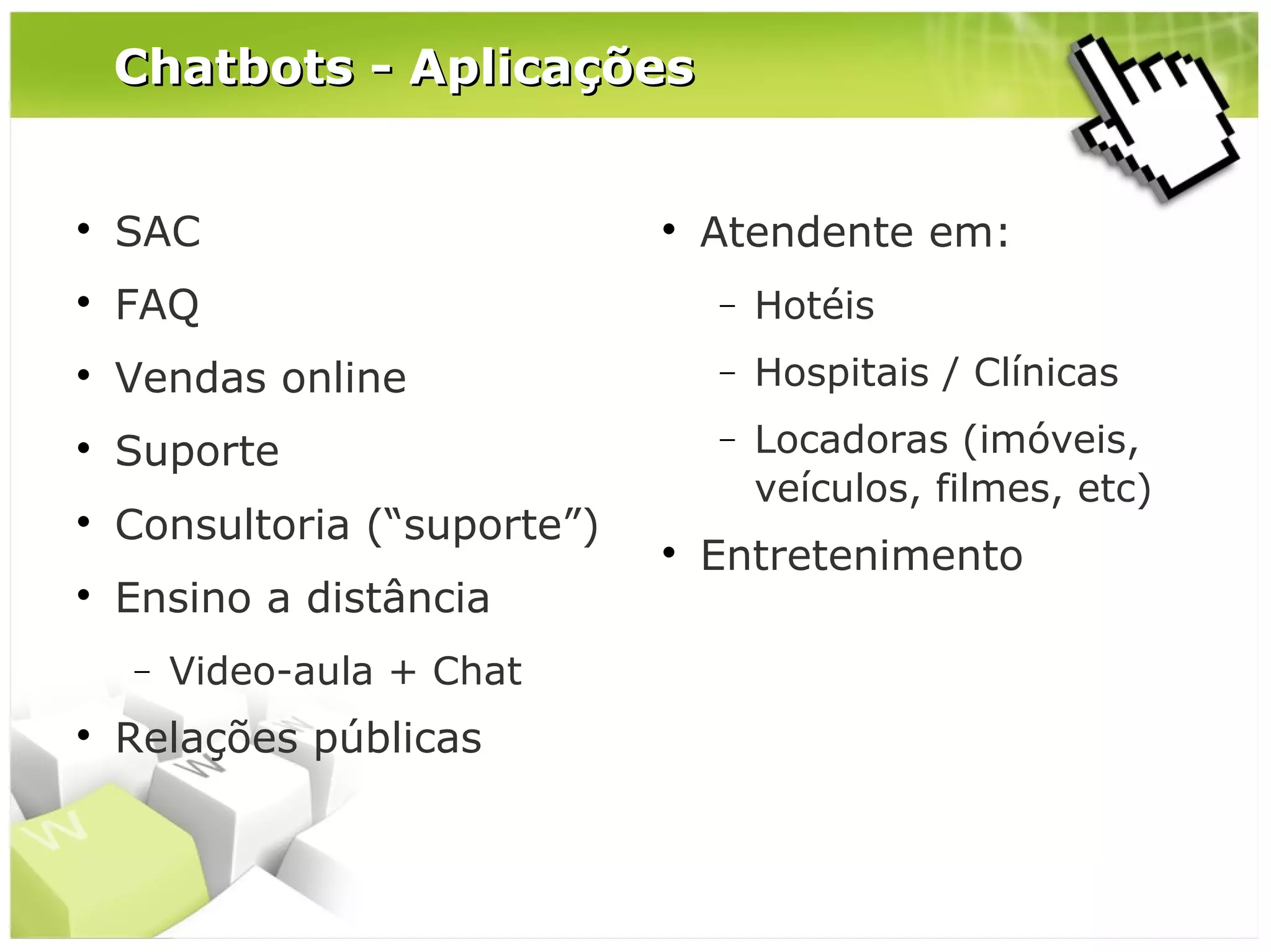 Chatbots - Aplicações



SAC



FAQ

−

Hotéis



Vendas online

−

Hospitais / Clínicas



Suporte

−



Consultoria (“suporte”)

Locadoras (imóveis,
veículos, filmes, etc)



Ensino a distância
−



Video-aula + Chat

Relações públicas





Atendente em:

Entretenimento

 