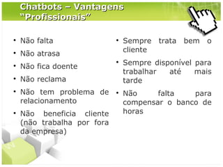 Chatbots – Vantagens
“Profissionais”


Não falta



Não atrasa



Não fica doente







Não reclama





Não tem problema de
relacionamento
Não beneficia cliente
(não trabalha por fora
da empresa)



Sempre
cliente

trata

bem

o

Sempre disponível para
trabalhar
até
mais
tarde
Não
falta
para
compensar o banco de
horas

 