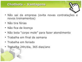 Chatbots – Vantagens



Não sai da empresa (evita novas contratações e
novos treinamentos)



Não tira férias



Não fica de licença



Não bota “corpo mole” para fazer atendimento



Trabalha em final de semana



Trabalha em feriado



Trabalha 24h/dia, 365 dias/ano

 