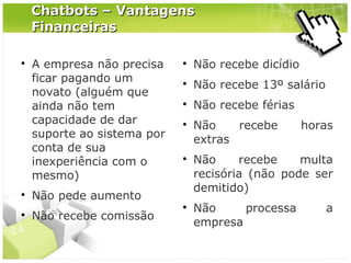 Chatbots – Vantagens
Financeiras






A empresa não precisa
ficar pagando um
novato (alguém que
ainda não tem
capacidade de dar
suporte ao sistema por
conta de sua
inexperiência com o
mesmo)



Não recebe dicídio



Não recebe 13º salário



Não recebe férias





Não pede aumento
Não recebe comissão



Não
recebe
extras

horas

Não
recebe
multa
recisória (não pode ser
demitido)
Não
processa
empresa

a

 