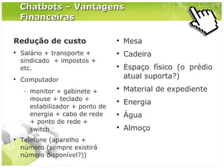 Chatbots – Vantagens
Financeiras
Redução de custo




Salário + transporte +
sindicado + impostos +
etc.

Mesa



Cadeira



Computador
−





monitor + gabinete +
mouse + teclado +
estabilizador + ponto de
energia + cabo de rede
+ ponto de rede +
switch

Telefone (aparelho +
número (sempre existirá
número disponível?))

Espaço físico (o prédio
atual suporta?)



Material de expediente



Energia



Água



Almoço

 
