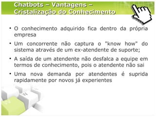 Chatbots – Vantagens –
Cristalização do Conhecimento








O conhecimento adquirido fica dentro da própria
empresa
Um concorrente não captura o "know how" do
sistema através de um ex-atendente de suporte;
A saída de um atendente não desfalca a equipe em
termos de conhecimento, pois o atendente não sai
Uma nova demanda por atendentes é suprida
rapidamente por novos já experientes

 