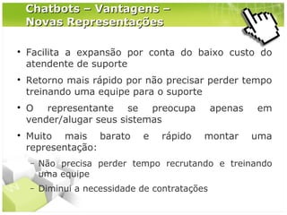 Chatbots – Vantagens –
Novas Representações








Facilita a expansão por conta do baixo custo do
atendente de suporte
Retorno mais rápido por não precisar perder tempo
treinando uma equipe para o suporte
O representante se preocupa
vender/alugar seus sistemas
Muito mais barato
representação:

e

rápido

apenas
montar

em
uma

−

Não precisa perder tempo recrutando e treinando
uma equipe

−

Diminui a necessidade de contratações

 