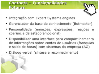 Chatbots – Funcionalidades
Futuras


Integração com Expert Systems engines



Gerenciador da base de conhecimento (Botmaster)







Personalidade (emoções, expressões, reações e
coerência de estado emocional)
Disponibilizar uma interface para compartilhamento
de informações sobre contas de usuários (franquias
e saldo de horas) com sistemas da empresa (AG)
Diálogo verbal (síntese e reconhecimento)

 