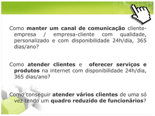 Como manter um canal de comunicação clienteempresa / empresa-cliente com qualidade,
personalizado e com disponibilidade 24h/dia, 365
dias/ano?
Como atender clientes e oferecer serviços e
produtos na internet com disponibilidade 24h/dia,
365 dias/ano?
Como conseguir atender vários clientes de uma só
vez tendo um quadro reduzido de funcionários?

 