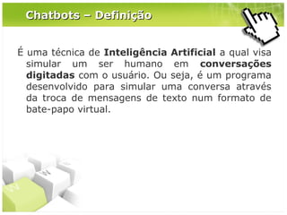 Chatbots – Definição
É uma técnica de Inteligência Artificial a qual visa
simular um ser humano em conversações
digitadas com o usuário. Ou seja, é um programa
desenvolvido para simular uma conversa através
da troca de mensagens de texto num formato de
bate-papo virtual.

 