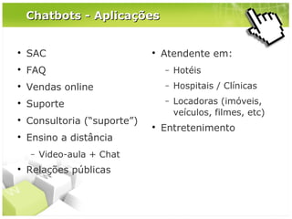 Chatbots - Aplicações



SAC



FAQ

−

Hotéis



Vendas online

−

Hospitais / Clínicas



Suporte

−



Consultoria (“suporte”)

Locadoras (imóveis,
veículos, filmes, etc)



Ensino a distância
−



Video-aula + Chat

Relações públicas





Atendente em:

Entretenimento

 