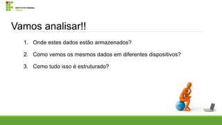 Vamos analisar!!
1. Onde estes dados estão armazenados?
2. Como vemos os mesmos dados em diferentes dispositivos?
3. Como tudo isso é estruturado?

 