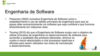 Engenharia de Software
•

Pressman (2002) conceitua Engenharia de Software como o
estabelecimento e uso de sólidos princípios de engenharia para que se
possa obter economicamente um software que seja confiável e que funcione
eficientemente em máquinas reais.

•

Tonsing (2010) diz que a Engenharia de Software surgiu com o objetivo de
utilizar princípios de engenharia no desenvolvimento de software para
aumentar a qualidade dos produtos oferecidos, diminuir os
custos e riscos relacionados e criar processos repetíveis e
eficazes para serem utilizados nos ciclos de manutenção
e desenvolvimento.

 