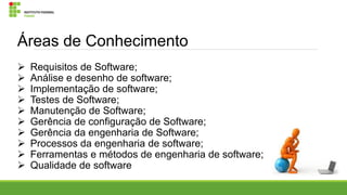 Áreas de Conhecimento











Requisitos de Software;
Análise e desenho de software;
Implementação de software;
Testes de Software;
Manutenção de Software;
Gerência de configuração de Software;
Gerência da engenharia de Software;
Processos da engenharia de software;
Ferramentas e métodos de engenharia de software;
Qualidade de software

 