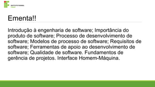 Ementa!!
Introdução à engenharia de software; Importância do
produto de software; Processo de desenvolvimento de
software; Modelos de processo de software; Requisitos de
software; Ferramentas de apoio ao desenvolvimento de
software; Qualidade de software. Fundamentos de
gerência de projetos. Interface Homem-Máquina.

 