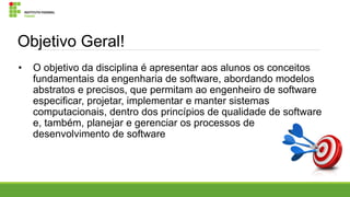 Objetivo Geral!
•

O objetivo da disciplina é apresentar aos alunos os conceitos
fundamentais da engenharia de software, abordando modelos
abstratos e precisos, que permitam ao engenheiro de software
especificar, projetar, implementar e manter sistemas
computacionais, dentro dos princípios de qualidade de software
e, também, planejar e gerenciar os processos de
desenvolvimento de software

 